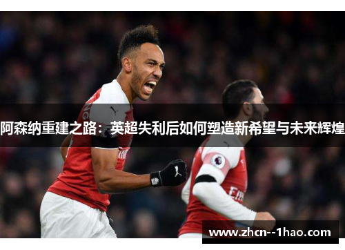 阿森纳重建之路：英超失利后如何塑造新希望与未来辉煌
