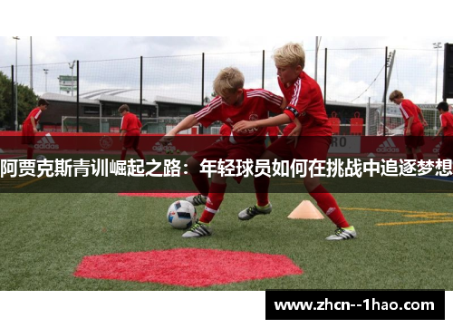 阿贾克斯青训崛起之路:年轻球员如何在挑战中追逐梦想 阿贾克斯青训崛起之路:年轻球员如何在挑战中追逐梦想