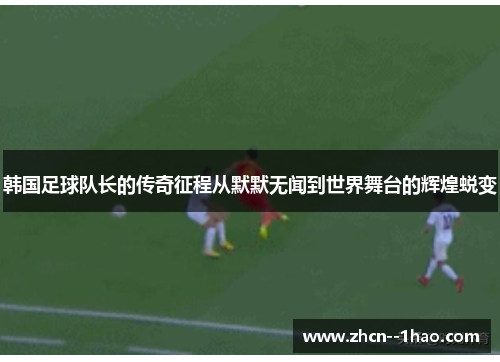 韩国足球队长的传奇征程从默默无闻到世界舞台的辉煌蜕变 韩国足球队长的传奇征程从默默无闻到世界舞台的辉煌蜕变