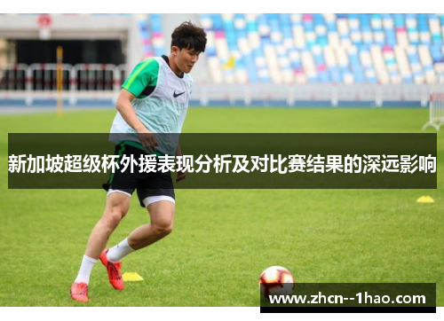 新加坡超级杯外援表现分析及对比赛结果的深远影响