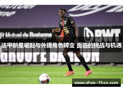 法甲新星崛起与外援角色转变 面临的挑战与机遇 法甲新星崛起与外援角色转变 面临的挑战与机遇