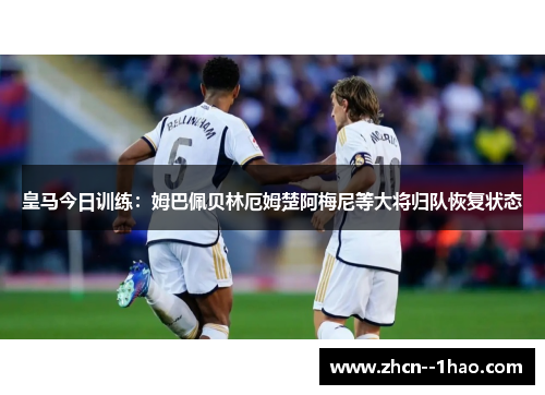皇马今日训练：姆巴佩贝林厄姆楚阿梅尼等大将归队恢复状态