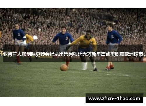 亚特兰大联创队史转会纪录出售阿根廷天才新星震动美职联欧洲球市 亚特兰大联创队史转会纪录出售阿根廷天才新星震动美职联欧洲球市