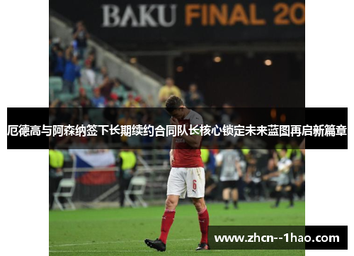 厄德高与阿森纳签下长期续约合同队长核心锁定未来蓝图再启新篇章 厄德高与阿森纳签下长期续约合同队长核心锁定未来蓝图再启新篇章